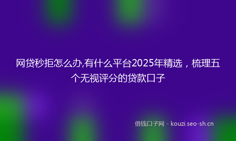 网贷秒拒怎么办,有什么平台2025年精选，梳理五个无视评分的贷款口子
