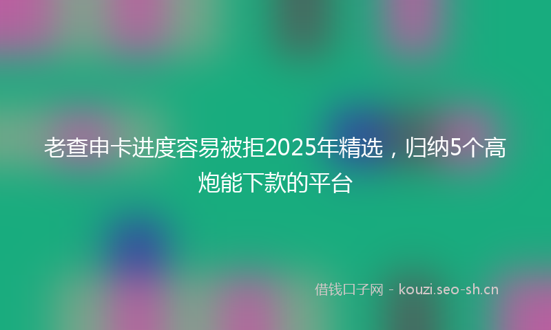 老查申卡进度容易被拒2025年精选，归纳5个高炮能下款的平台