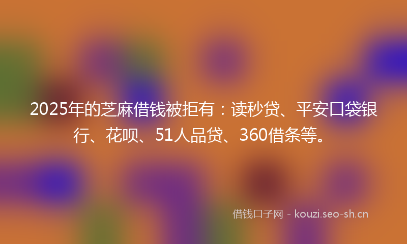 2025年的芝麻借钱被拒有：读秒贷、平安口袋银行、花呗、51人品贷、360借条等。