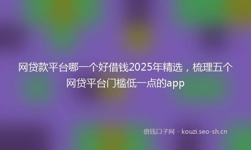 网贷款平台哪一个好借钱2025年精选，梳理五个网贷平台门槛低一点的app