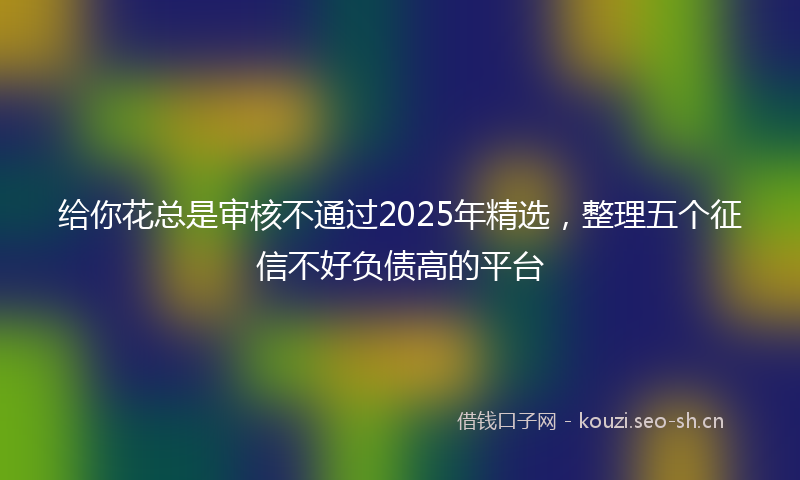 给你花总是审核不通过2025年精选，整理五个征信不好负债高的平台