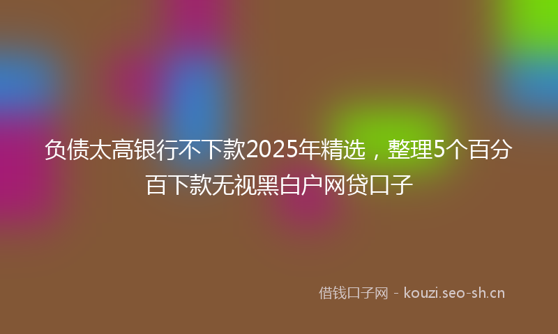 负债太高银行不下款2025年精选，整理5个百分百下款无视黑白户网贷口子