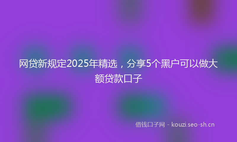 网贷新规定2025年精选，分享5个黑户可以做大额贷款口子
