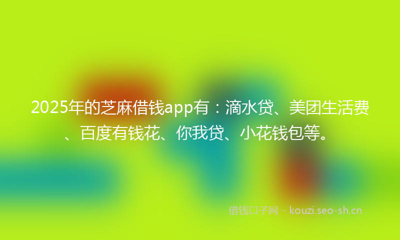 2025年的芝麻借钱app有：滴水贷、美团生活费、百度有钱花、你我贷、小花钱包等。