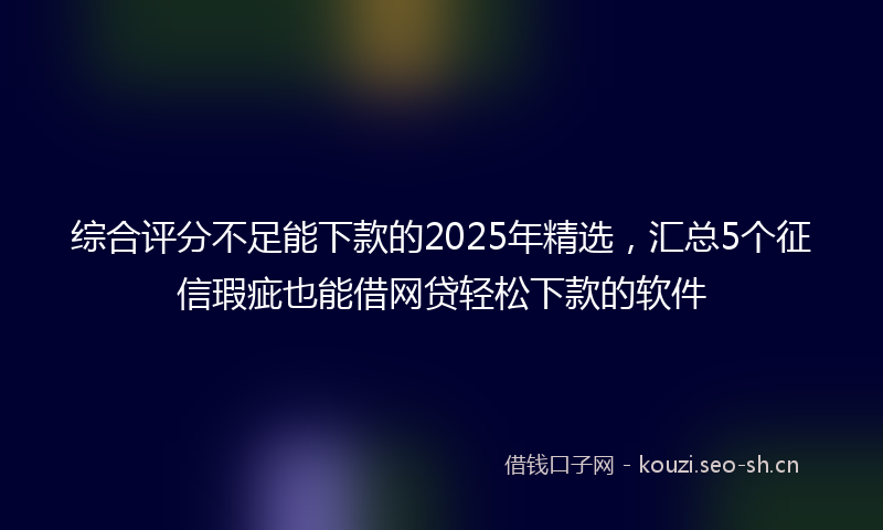 综合评分不足能下款的2025年精选，汇总5个征信瑕疵也能借网贷轻松下款的软件