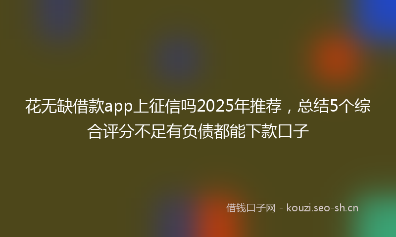 花无缺借款app上征信吗2025年推荐，总结5个综合评分不足有负债都能下款口子