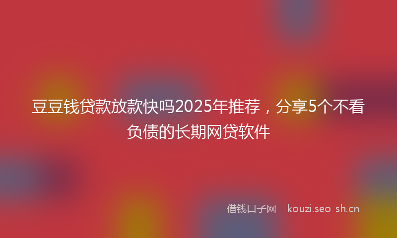 豆豆钱贷款放款快吗2025年推荐，分享5个不看负债的长期网贷软件