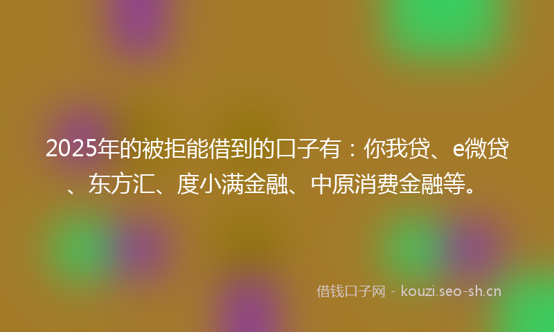 2025年的被拒能借到的口子有：你我贷、e微贷、东方汇、度小满金融、中原消费金融等。