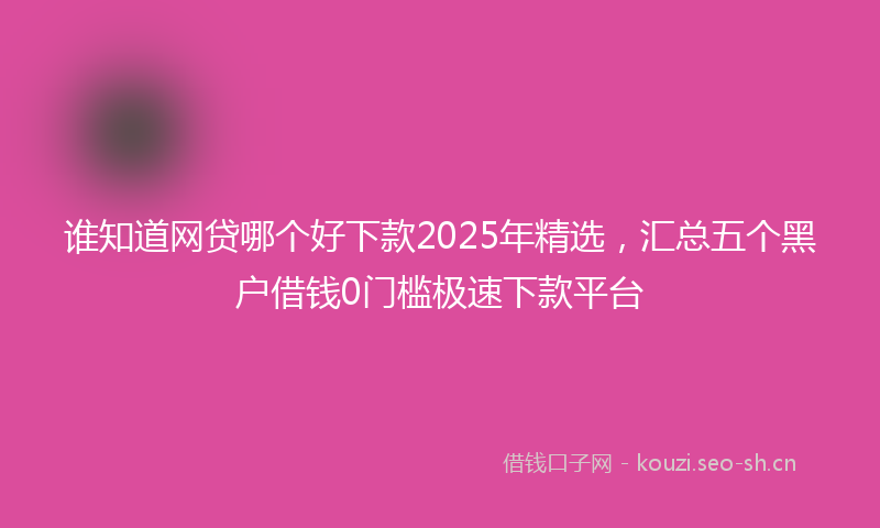 谁知道网贷哪个好下款2025年精选，汇总五个黑户借钱0门槛极速下款平台