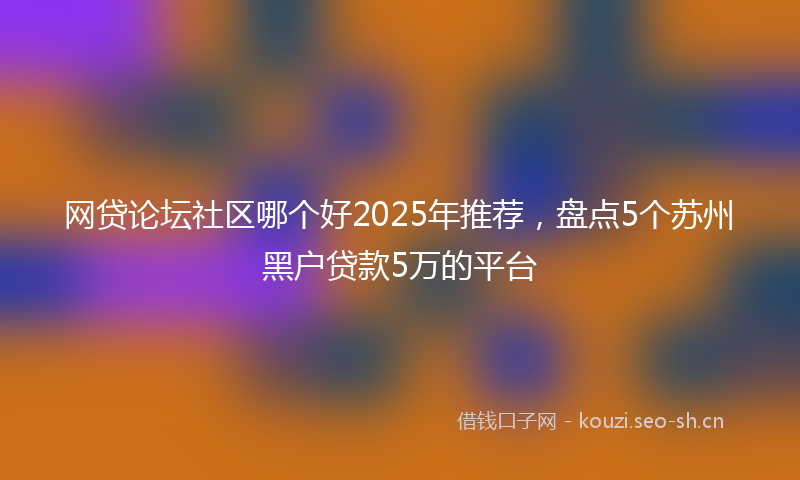 网贷论坛社区哪个好2025年推荐，盘点5个苏州黑户贷款5万的平台