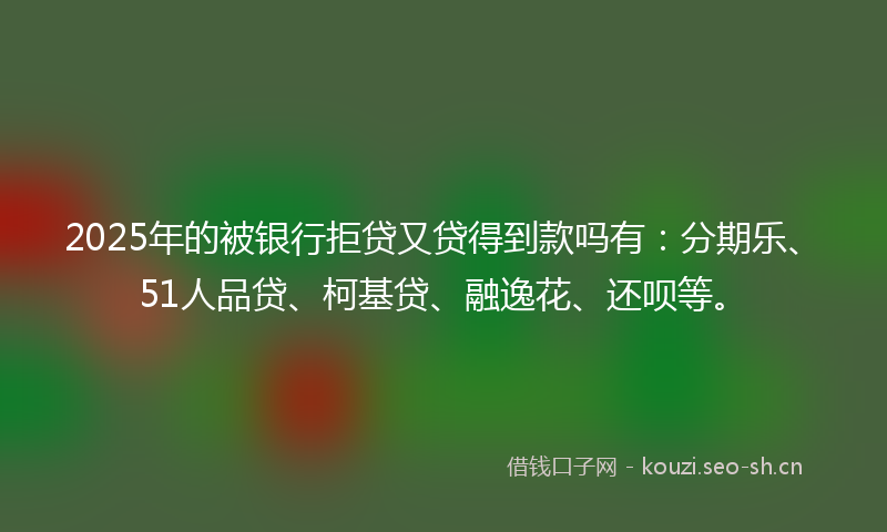 2025年的被银行拒贷又贷得到款吗有：分期乐、51人品贷、柯基贷、融逸花、还呗等。