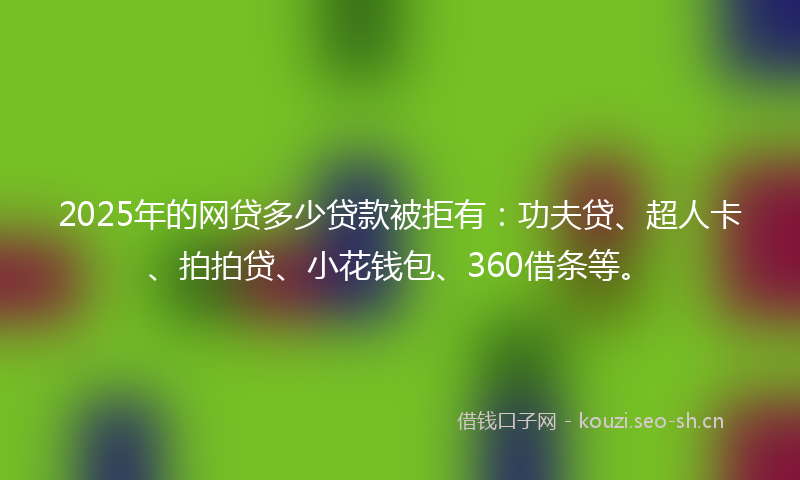 2025年的网贷多少贷款被拒有：功夫贷、超人卡、拍拍贷、小花钱包、360借条等。