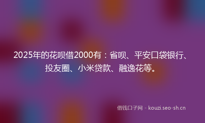 2025年的花呗借2000有：省呗、平安口袋银行、投友圈、小米贷款、融逸花等。