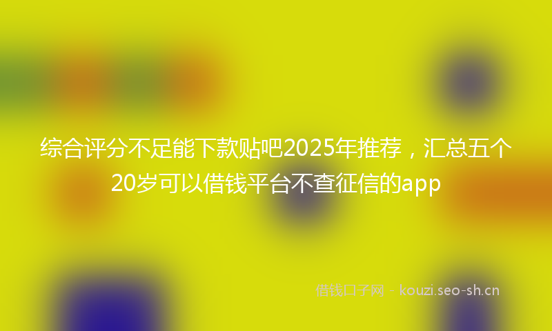 综合评分不足能下款贴吧2025年推荐，汇总五个20岁可以借钱平台不查征信的app