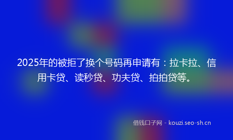 2025年的被拒了换个号码再申请有：拉卡拉、信用卡贷、读秒贷、功夫贷、拍拍贷等。