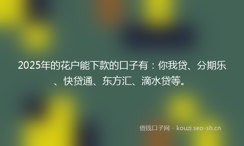 2025年的花户能下款的口子有：你我贷、分期乐、快贷通、东方汇、滴水贷等。