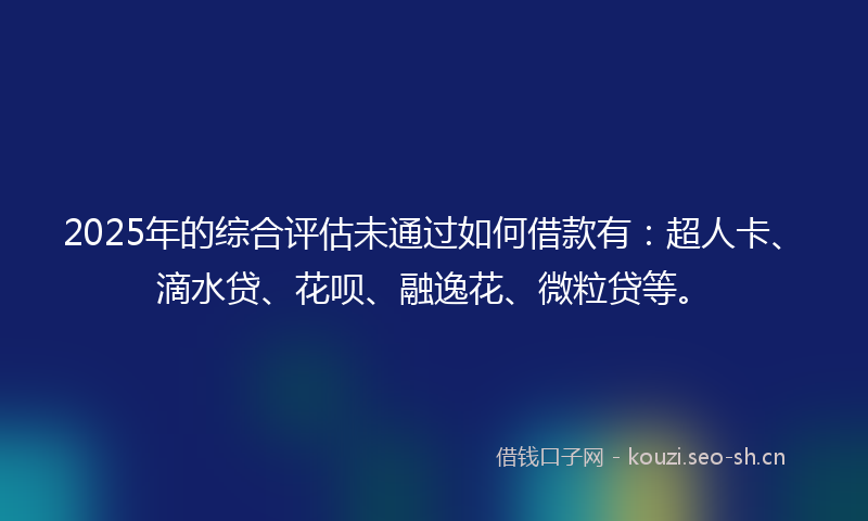 2025年的综合评估未通过如何借款有：超人卡、滴水贷、花呗、融逸花、微粒贷等。