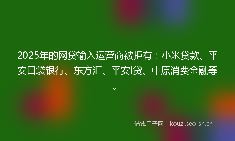 2025年的网贷输入运营商被拒有：小米贷款、平安口袋银行、东方汇、平安i贷、中原消费金融等。