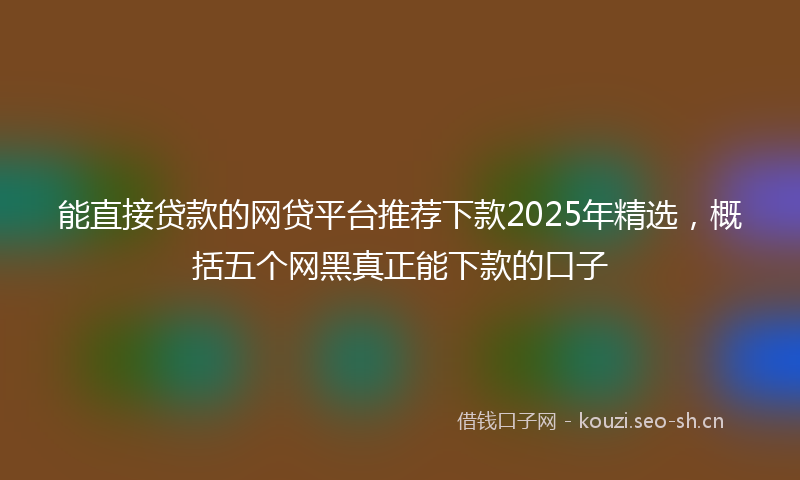 能直接贷款的网贷平台推荐下款2025年精选,概括五个网黑真正能下款的口子
