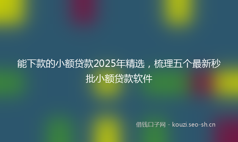 能下款的小额贷款2025年精选，梳理五个最新秒批小额贷款软件