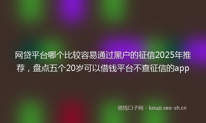 网贷平台哪个比较容易通过黑户的征信2025年推荐,盘点五个20岁可以借钱平台不查征信的app