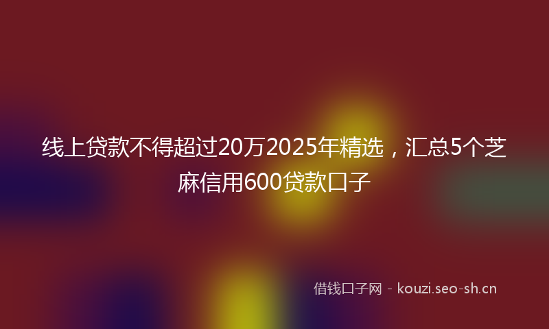 线上贷款不得超过20万2025年精选，汇总5个芝麻信用600贷款口子