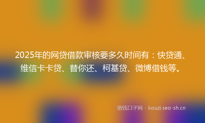 2025年的网贷借款审核要多久时间有：快贷通、维信卡卡贷、替你还、柯基贷、微博借钱等。