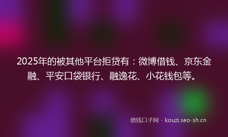 2025年的被其他平台拒贷有：微博借钱、京东金融、平安口袋银行、融逸花、小花钱包等。