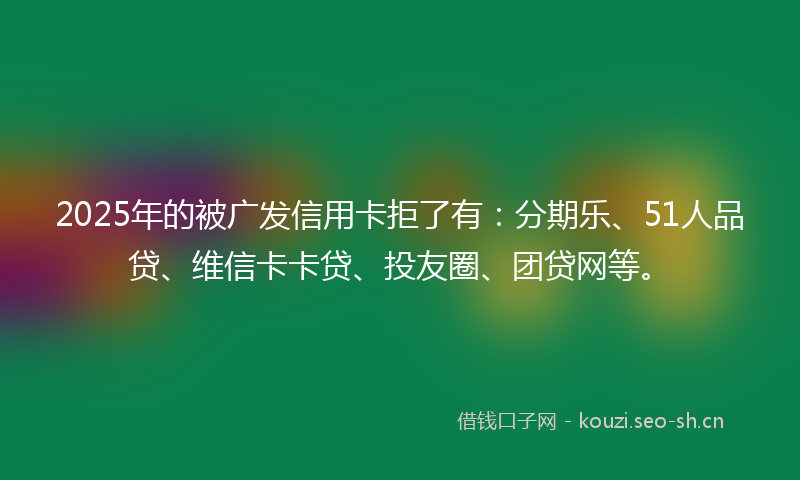 2025年的被广发信用卡拒了有：分期乐、51人品贷、维信卡卡贷、投友圈、团贷网等。