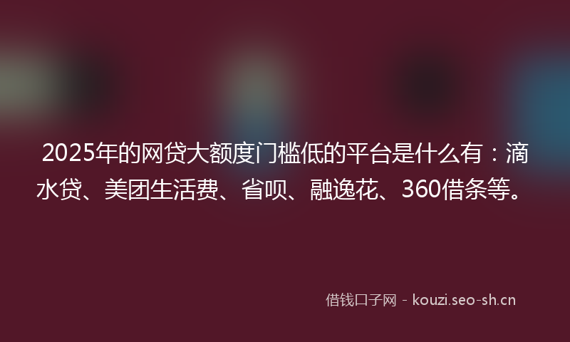 2025年的网贷大额度门槛低的平台是什么有：滴水贷、美团生活费、省呗、融逸花、360借条等。