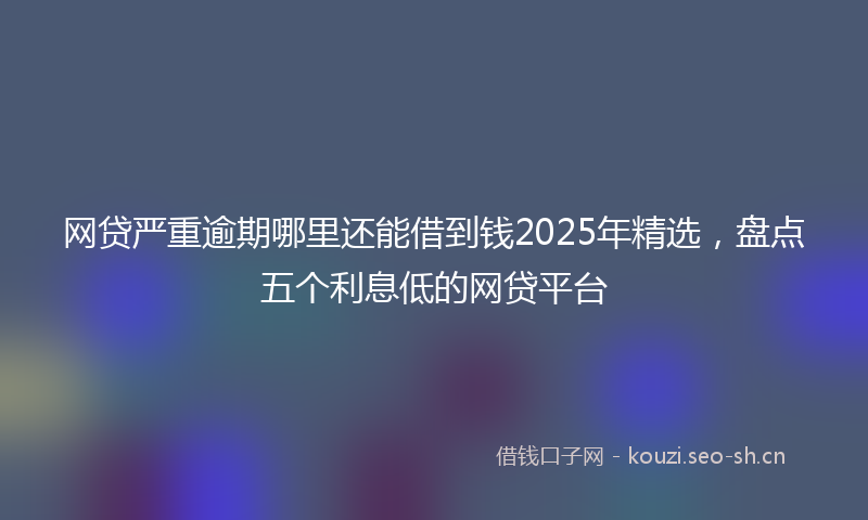 网贷严重逾期哪里还能借到钱2025年精选，盘点五个利息低的网贷平台