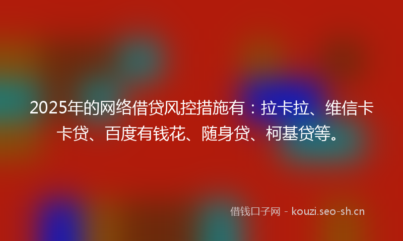 2025年的网络借贷风控措施有：拉卡拉、维信卡卡贷、百度有钱花、随身贷、柯基贷等。
