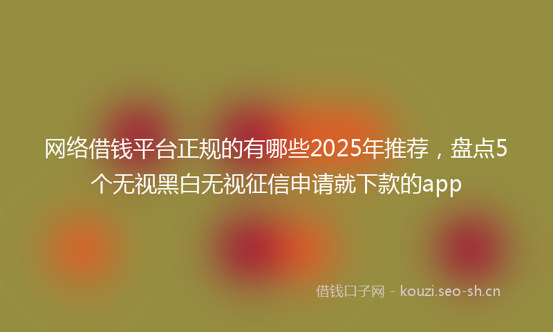 网络借钱平台正规的有哪些2025年推荐，盘点5个无视黑白无视征信申请就下款的app