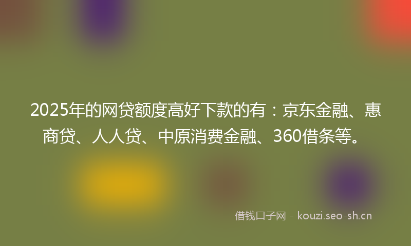 2025年的网贷额度高好下款的有：京东金融、惠商贷、人人贷、中原消费金融、360借条等。