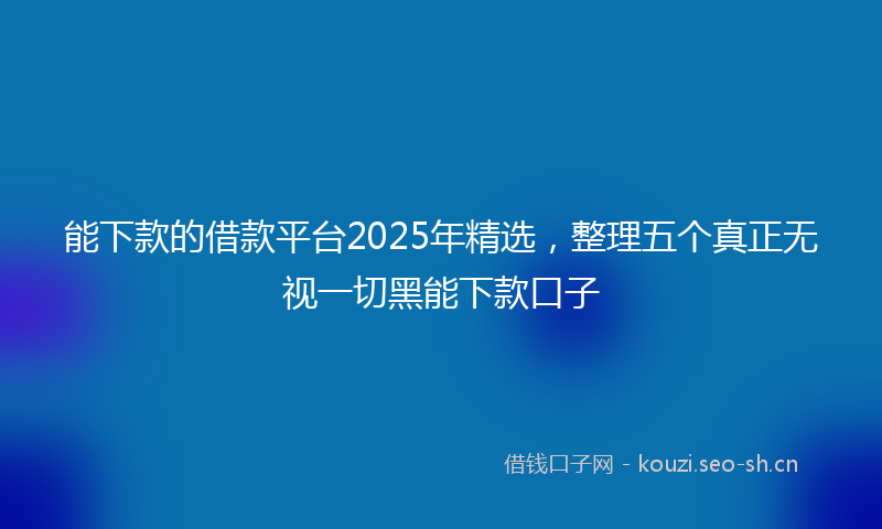 能下款的借款平台2025年精选，整理五个真正无视一切黑能下款口子