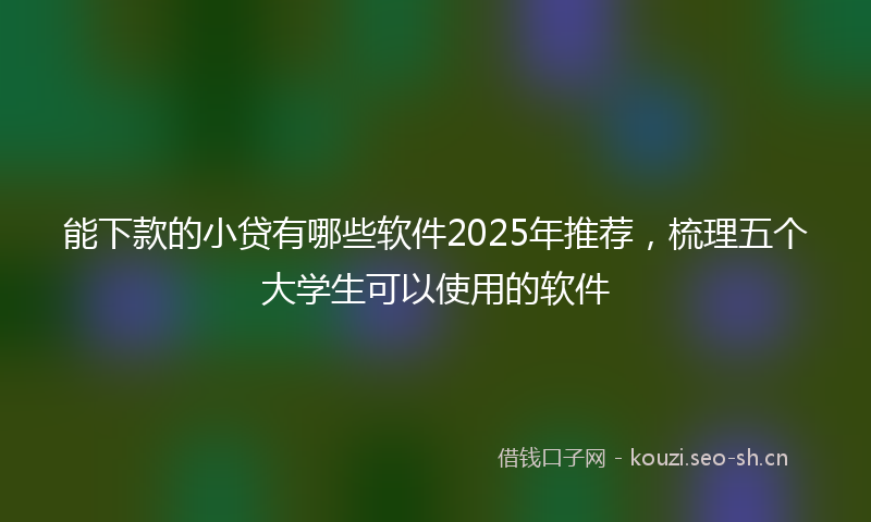 能下款的小贷有哪些软件2025年推荐，梳理五个大学生可以使用的软件