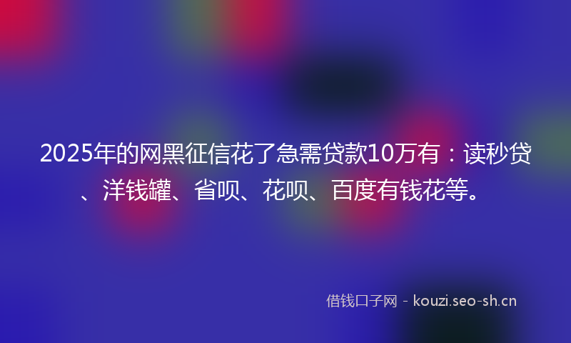 2025年的网黑征信花了急需贷款10万有：读秒贷、洋钱罐、省呗、花呗、百度有钱花等。