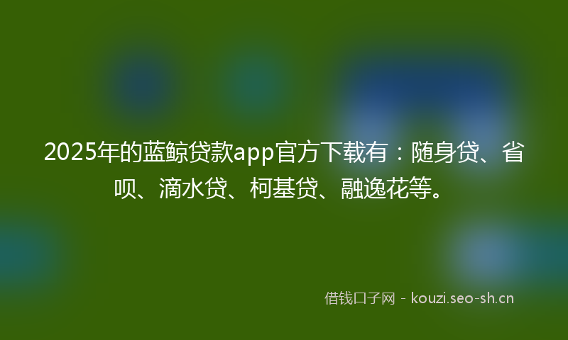 2025年的蓝鲸贷款app官方下载有：随身贷、省呗、滴水贷、柯基贷、融逸花等。