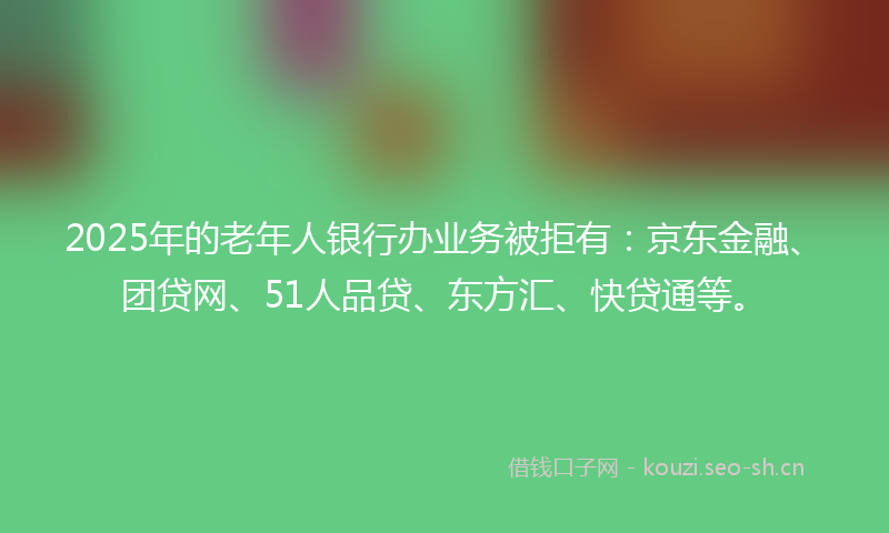 2025年的老年人银行办业务被拒有：京东金融、团贷网、51人品贷、东方汇、快贷通等。