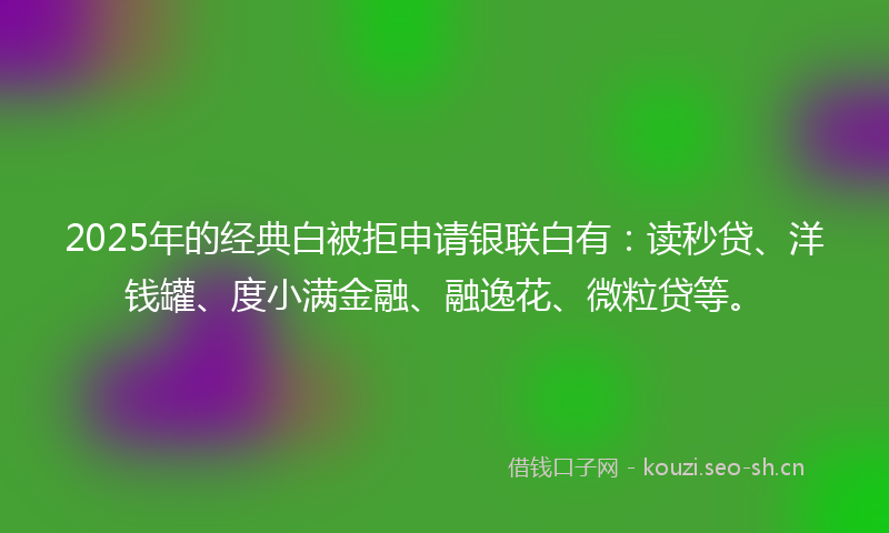 2025年的经典白被拒申请银联白有：读秒贷、洋钱罐、度小满金融、融逸花、微粒贷等。