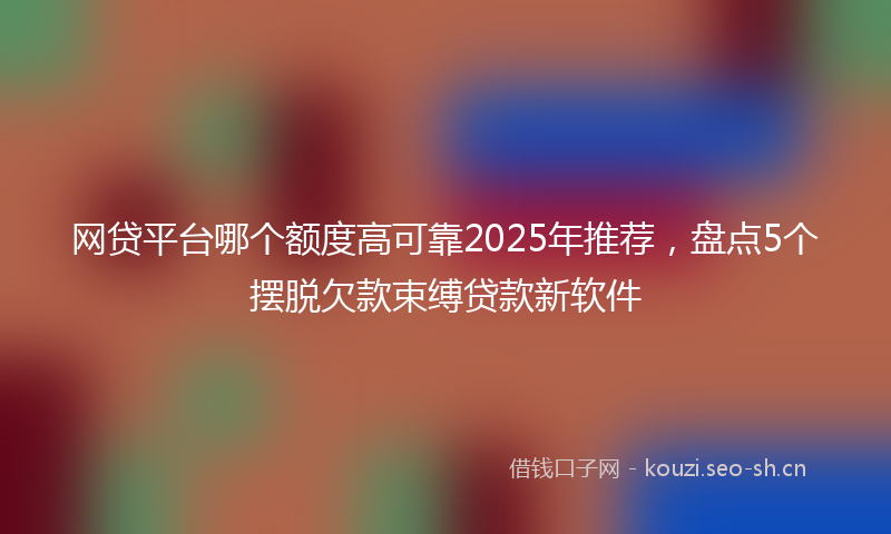 网贷平台哪个额度高可靠2025年推荐，盘点5个摆脱欠款束缚贷款新软件