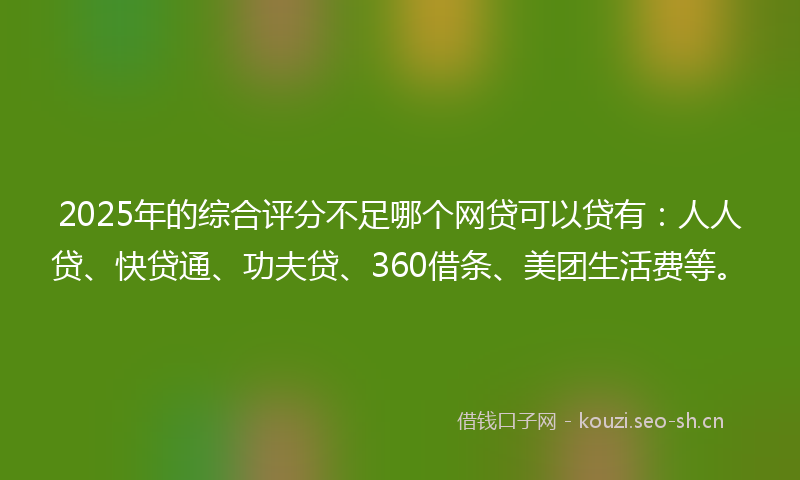 2025年的综合评分不足哪个网贷可以贷有：人人贷、快贷通、功夫贷、360借条、美团生活费等。
