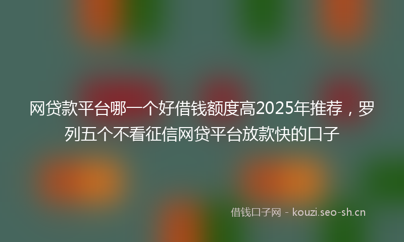 网贷款平台哪一个好借钱额度高2025年推荐，罗列五个不看征信网贷平台放款快的口子