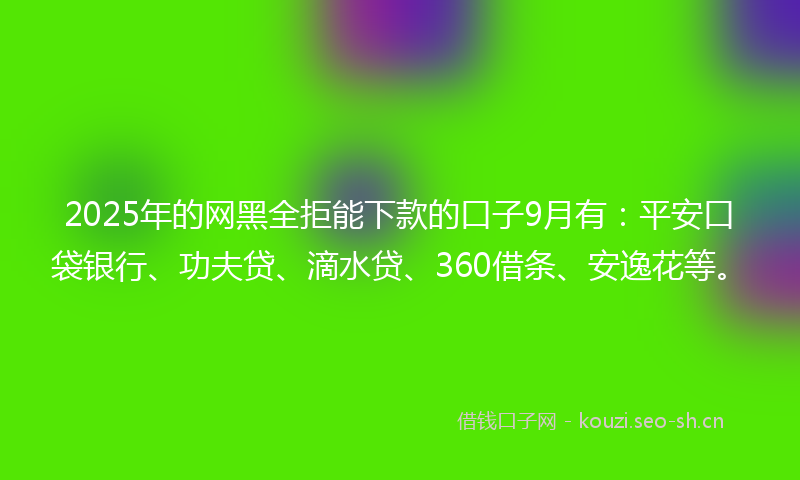 2025年的网黑全拒能下款的口子9月有：平安口袋银行、功夫贷、滴水贷、360借条、安逸花等。