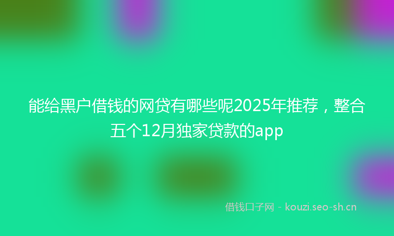 能给黑户借钱的网贷有哪些呢2025年推荐，整合五个12月独家贷款的app