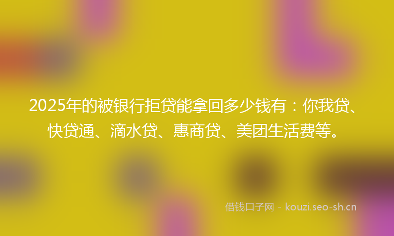 2025年的被银行拒贷能拿回多少钱有：你我贷、快贷通、滴水贷、惠商贷、美团生活费等。