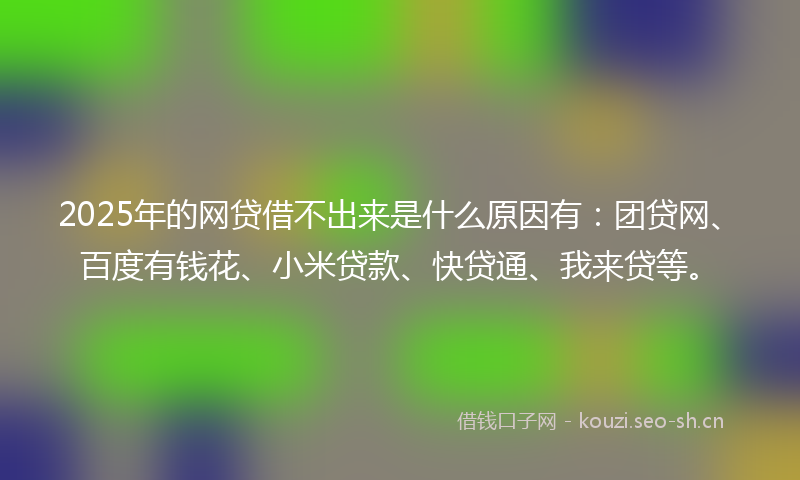 2025年的网贷借不出来是什么原因有：团贷网、百度有钱花、小米贷款、快贷通、我来贷等。