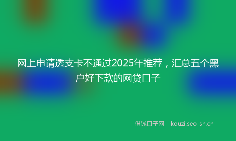 网上申请透支卡不通过2025年推荐，汇总五个黑户好下款的网贷口子