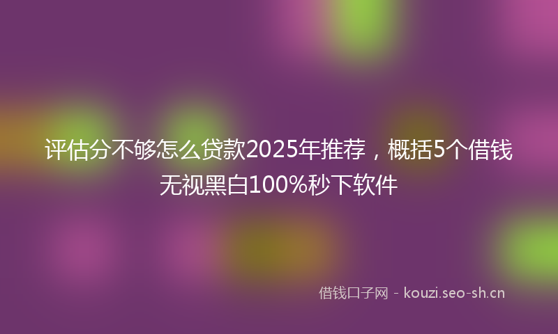 评估分不够怎么贷款2025年推荐，概括5个借钱无视黑白100%秒下软件