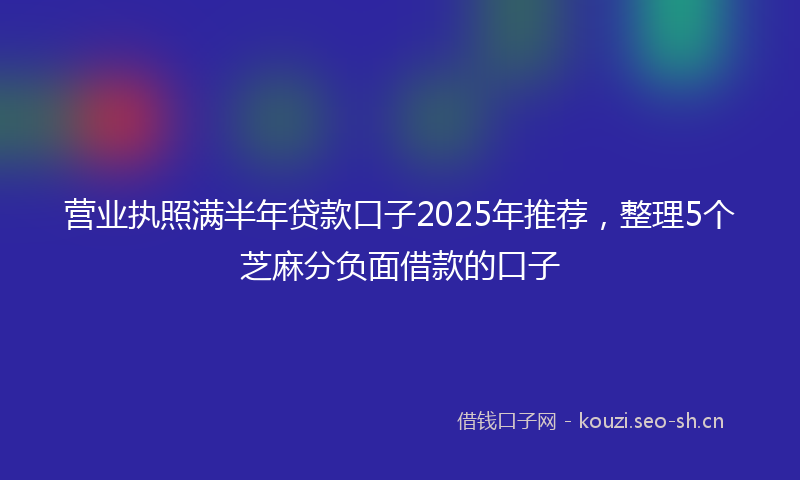 营业执照满半年贷款口子2025年推荐，整理5个芝麻分负面借款的口子